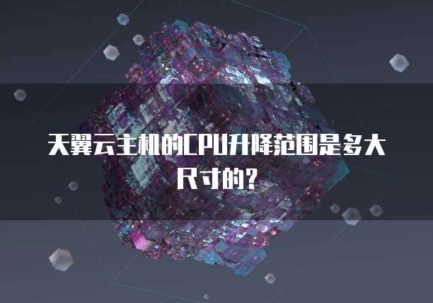 天翼云主机的CPU升降范围是多大尺寸的?