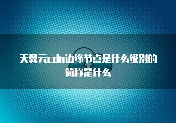 天翼云cdn边缘节点是什么级别的简称是什么