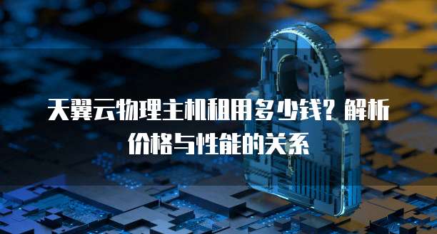 天翼云物理主机租用多少钱?解析价格与性能的关系