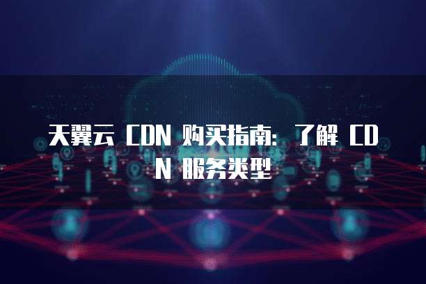 天翼云 CDN 购买指南:了解 CDN 服务类型