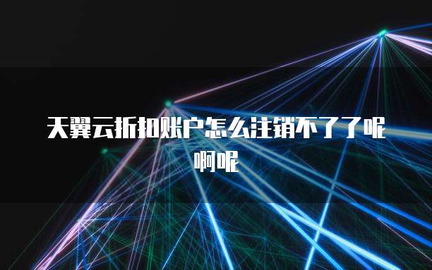 天翼云折扣账户怎么注销不了了呢啊呢