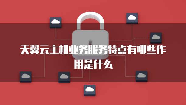 天翼云主机业务服务特点有哪些作用是什么