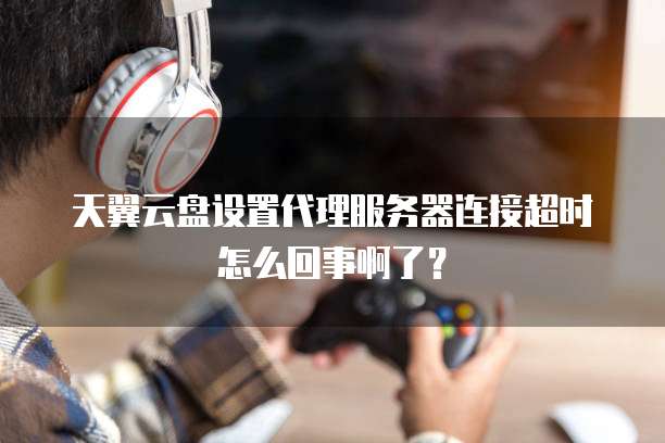 天翼云盘设置代理服务器连接超时怎么回事啊了?