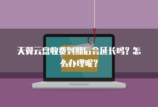 天翼云盘收费到期后会延长吗?怎么办理呢?