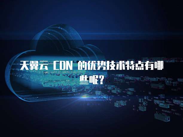 天翼云 CDN 的优势技术特点有哪些呢？