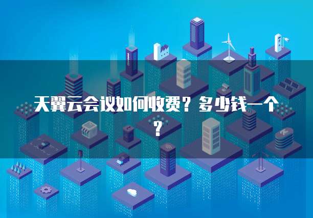 天翼云会议如何收费?多少钱一个?