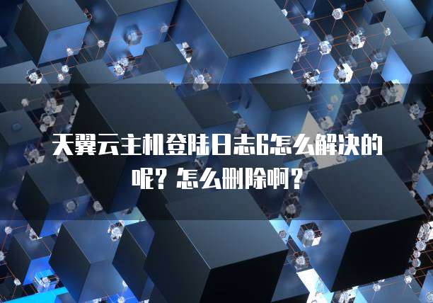 天翼云主机登陆日志6怎么解决的呢?怎么删除啊?