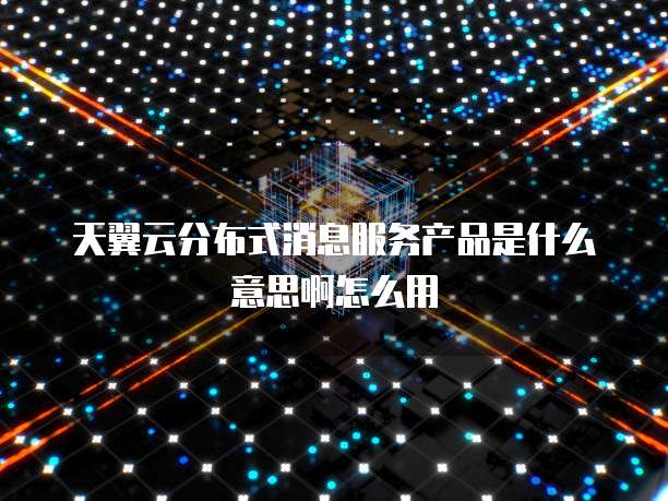 天翼云分布式消息服务产品是什么意思啊怎么用