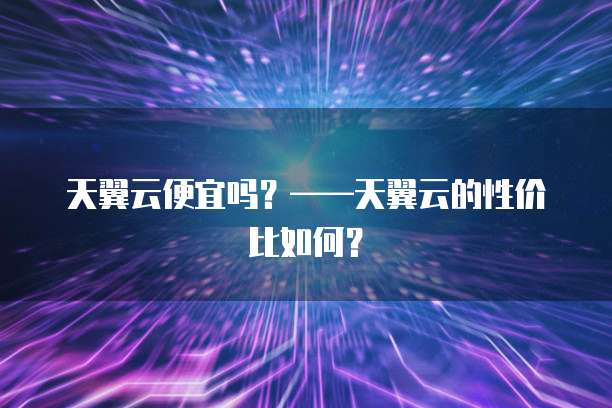 天翼云便宜吗?——天翼云的性价比如何?