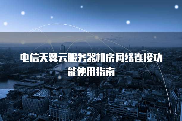 电信天翼云服务器机房网络连接功能使用指南