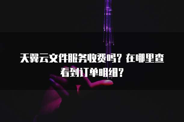 天翼云文件服务收费吗?在哪里查看到订单明细?