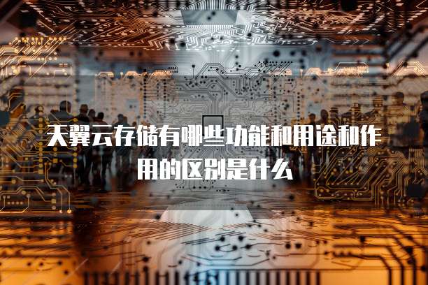 天翼云存储有哪些功能和用途和作用的区别是什么