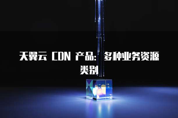 天翼云 CDN 产品:多种业务资源类别