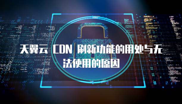 天翼云 CDN 刷新功能的用处与无法使用的原因