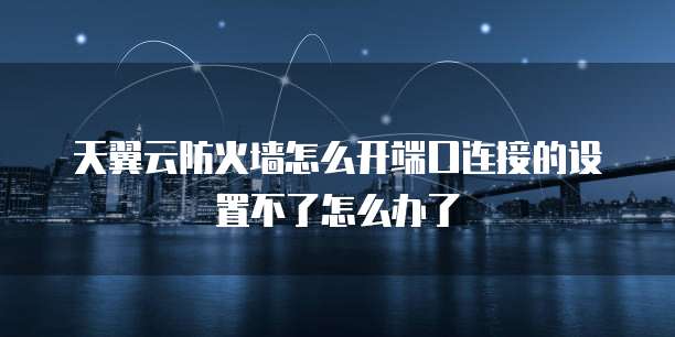 天翼云防火墙怎么开端口连接的设置不了怎么办了