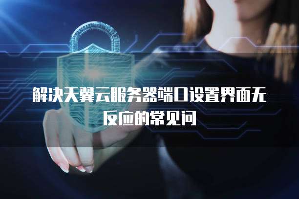 解决天翼云服务器端口设置界面无反应的常见问