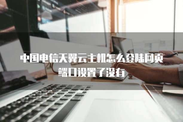 中国电信天翼云主机怎么登陆网页端口设置了没有