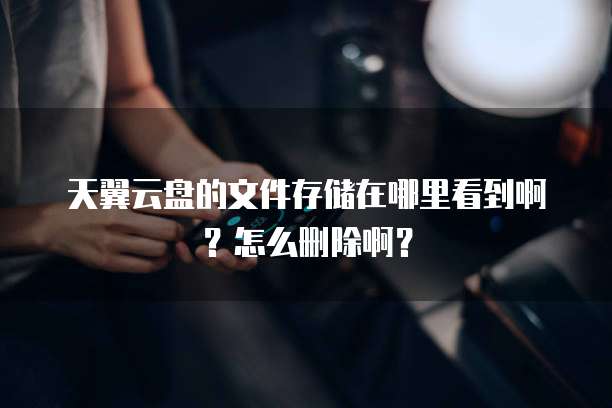 天翼云盘的文件存储在哪里看到啊?怎么删除啊?