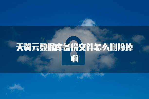 天翼云数据库备份文件怎么删除掉啊