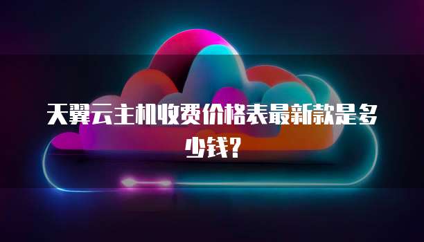 天翼云主机收费价格表最新款是多少钱？