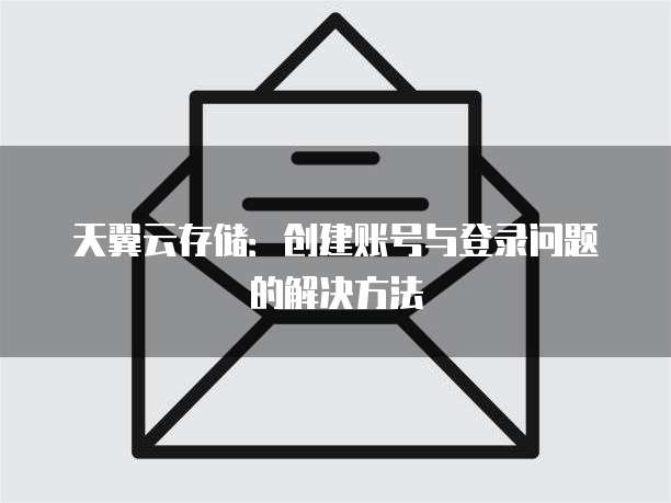 天翼云存储:创建账号与登录问题的解决方法