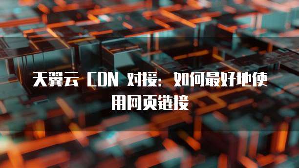 天翼云 CDN 对接:如何最好地使用网页链接