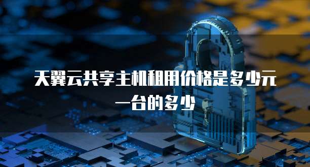 天翼云共享主机租用价格是多少元一台的多少
