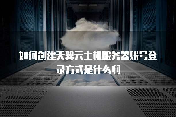 如何创建天翼云主机服务器账号登录方式是什么啊