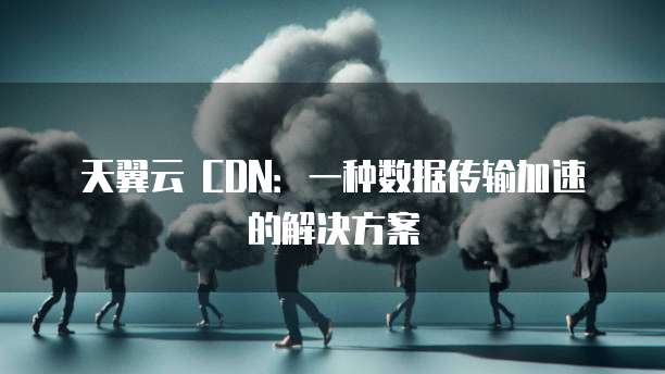 天翼云 CDN:一种数据传输加速的解决方案