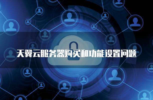天翼云服务器购买和功能设置问题