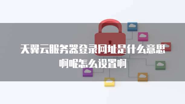天翼云服务器登录网址是什么意思啊呢怎么设置啊