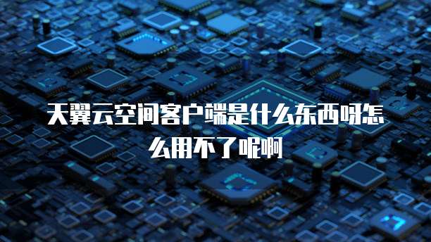 天翼云空间客户端是什么东西呀怎么用不了呢啊