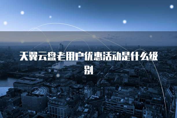 天翼云盘老用户优惠活动是什么级别
