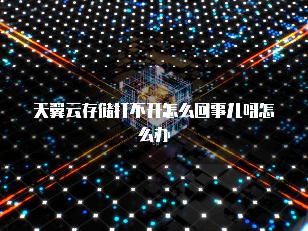 天翼云存储打不开怎么回事儿呀怎么办