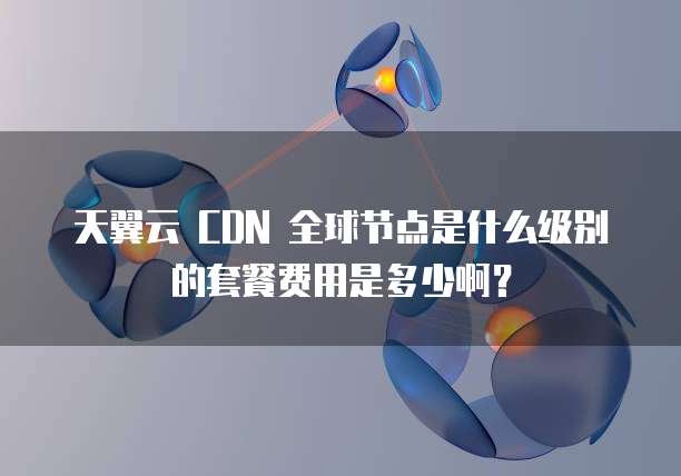 天翼云 CDN 全球节点是什么级别的套餐费用是多少啊？