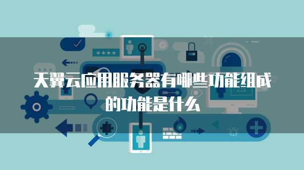 天翼云应用服务器有哪些功能组成的功能是什么