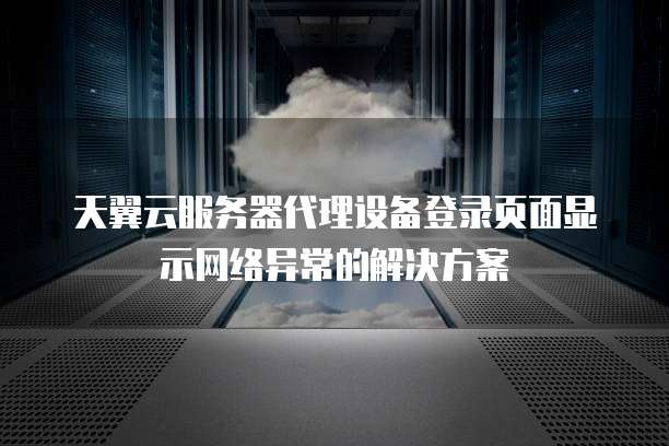 天翼云服务器代理设备登录页面显示网络异常的解决方案