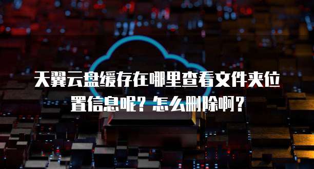 天翼云盘缓存在哪里查看文件夹位置信息呢?怎么删除啊?