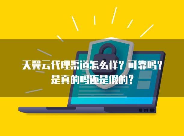 天翼云代理渠道怎么样?可靠吗?是真的吗还是假的?