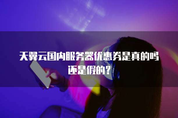 天翼云国内服务器优惠券是真的吗还是假的?