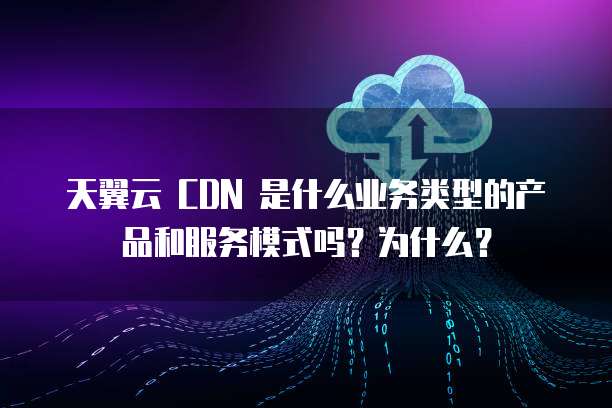 天翼云 CDN 是什么业务类型的产品和服务模式吗？为什么？