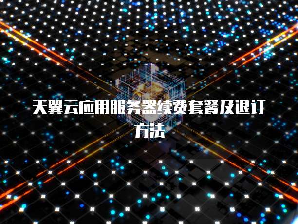 天翼云应用服务器续费套餐及退订方法