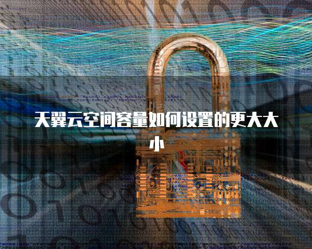 天翼云空间容量如何设置的更大大小