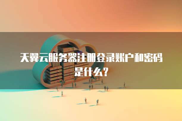 天翼云服务器注册登录账户和密码是什么?