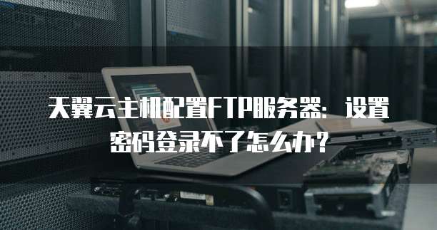 天翼云主机配置FTP服务器:设置密码登录不了怎么办?