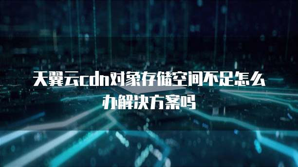天翼云cdn对象存储空间不足怎么办解决方案吗