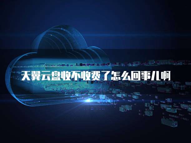 天翼云盘收不收费了怎么回事儿啊