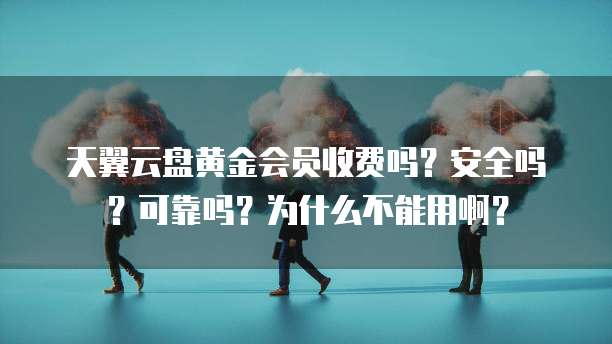 天翼云盘黄金会员收费吗?安全吗?可靠吗?为什么不能用啊?