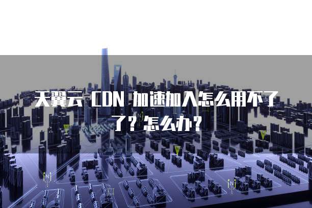 天翼云 CDN 加速加入怎么用不了了?怎么办?