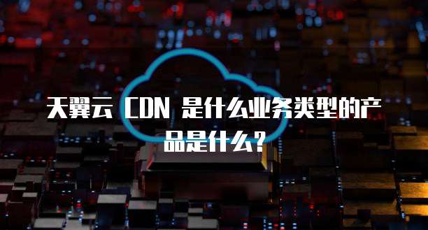 天翼云 CDN 是什么业务类型的产品是什么?